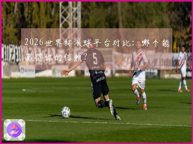 2026世界杯滚球平台对比：哪个能赢得你的信赖？