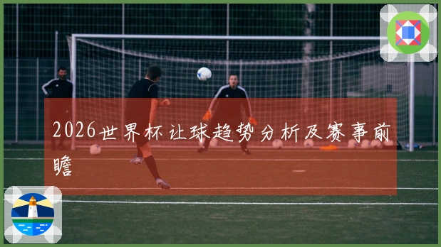 2026世界杯让球趋势分析及赛事前瞻